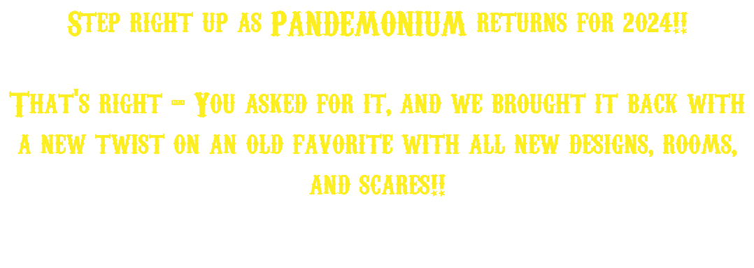 Step right up as PANDEMONIUM returns for 2024!! That's right - You asked for it, and we brought it back with a new twist on an old favorite with all new designs, rooms, and scares!!