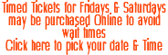 Timed Tickets for Fridays & Saturdays may be purchased Online to avoid wait times Click here to pick your date & Time