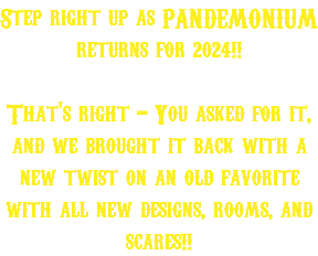 Step right up as PANDEMONIUM returns for 2024!! That's right - You asked for it, and we brought it back with a new twist on an old favorite with all new designs, rooms, and scares!!