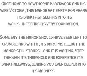 Once home to Hawthorne Blackwood and his wife Victoria, this manor sat empty for years - its dark past seeping into its walls...infecting its very foundation. Some say the manor should have been left to crumble and with it, its dark past......but the manor still stands....and it is waiting. Step through it's threshold and experience it's dark hallways, leading you ever deeper into it's madness.